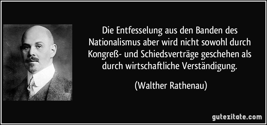 Die Entfesselung aus den Banden des Nationalismus aber wird nicht sowohl durch Kongreß- und Schiedsverträge geschehen als durch wirtschaftliche Verständigung. (Walther Rathenau)