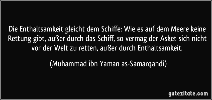 Die Enthaltsamkeit gleicht dem Schiffe: Wie es auf dem Meere keine Rettung gibt, außer durch das Schiff, so vermag der Asket sich nicht vor der Welt zu retten, außer durch Enthaltsamkeit. (Muhammad ibn Yaman as-Samarqandi)