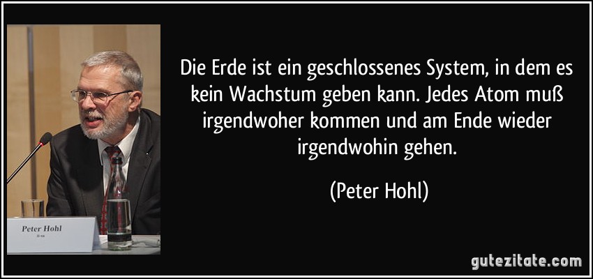 Die Erde ist ein geschlossenes System, in dem es kein Wachstum geben kann. Jedes Atom muß irgendwoher kommen und am Ende wieder irgendwohin gehen. (Peter Hohl)