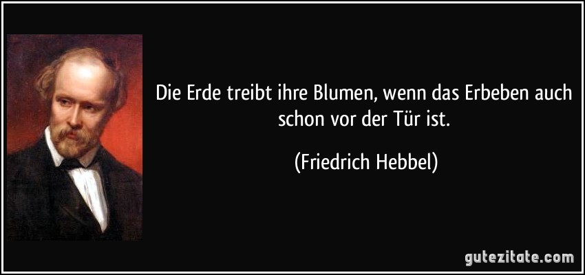 Die Erde treibt ihre Blumen, wenn das Erbeben auch schon vor der Tür ist. (Friedrich Hebbel)