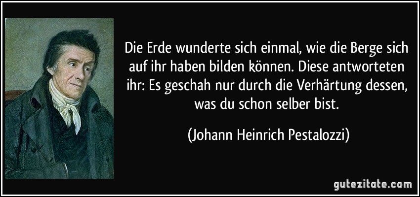 Die Erde wunderte sich einmal, wie die Berge sich auf ihr haben bilden können. Diese antworteten ihr: Es geschah nur durch die Verhärtung dessen, was du schon selber bist. (Johann Heinrich Pestalozzi)