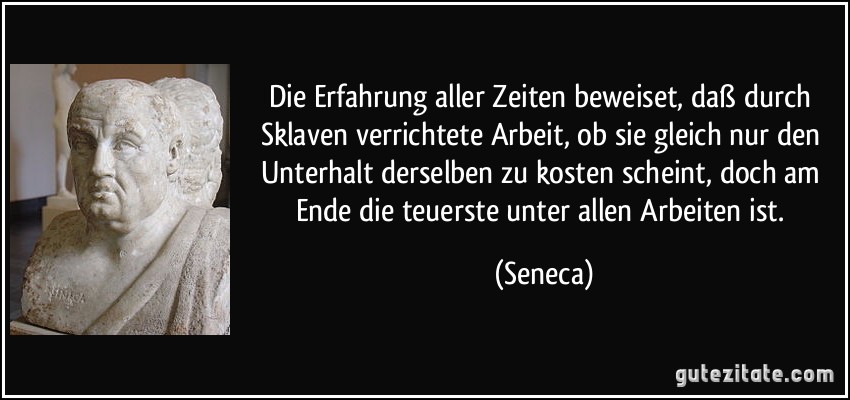 Die Erfahrung aller Zeiten beweiset, daß durch Sklaven verrichtete Arbeit, ob sie gleich nur den Unterhalt derselben zu kosten scheint, doch am Ende die teuerste unter allen Arbeiten ist. (Seneca)