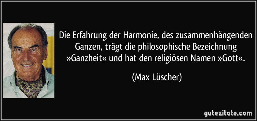 Die Erfahrung der Harmonie, des zusammenhängenden Ganzen, trägt die philosophische Bezeichnung »Ganzheit« und hat den religiösen Namen »Gott«. (Max Lüscher)