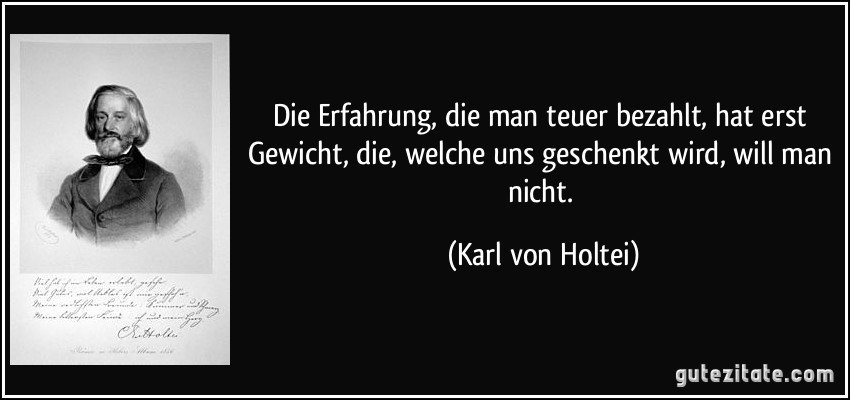 Die Erfahrung, die man teuer bezahlt, hat erst Gewicht, die, welche uns geschenkt wird, will man nicht. (Karl von Holtei)