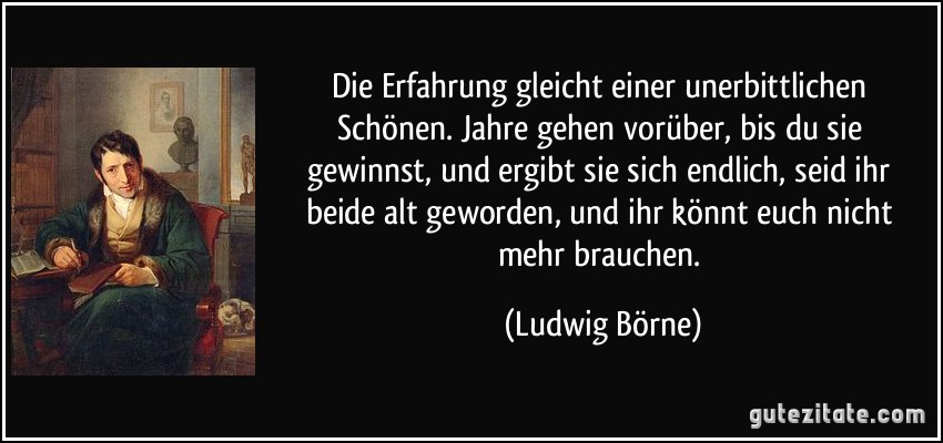 Die Erfahrung gleicht einer unerbittlichen Schönen. Jahre gehen vorüber, bis du sie gewinnst, und ergibt sie sich endlich, seid ihr beide alt geworden, und ihr könnt euch nicht mehr brauchen. (Ludwig Börne)