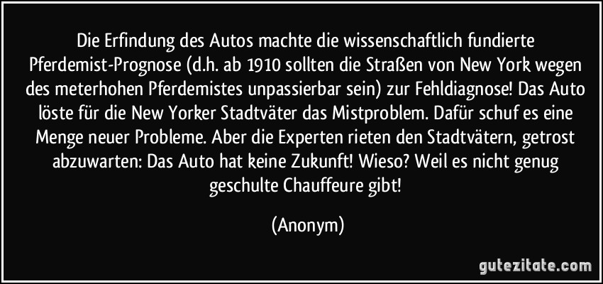 Die Erfindung des Autos machte die wissenschaftlich fundierte Pferdemist-Prognose (d.h. ab 1910 sollten die Straßen von New York wegen des meterhohen Pferdemistes unpassierbar sein) zur Fehldiagnose! Das Auto löste für die New Yorker Stadtväter das Mistproblem. Dafür schuf es eine Menge neuer Probleme. Aber die Experten rieten den Stadtvätern, getrost abzuwarten: Das Auto hat keine Zukunft! Wieso? Weil es nicht genug geschulte Chauffeure gibt! (Anonym)