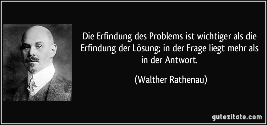 Die Erfindung des Problems ist wichtiger als die Erfindung der Lösung; in der Frage liegt mehr als in der Antwort. (Walther Rathenau)