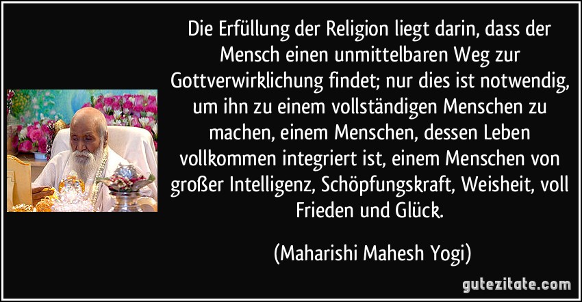 Die Erfüllung der Religion liegt darin, dass der Mensch einen unmittelbaren Weg zur Gottverwirklichung findet; nur dies ist notwendig, um ihn zu einem vollständigen Menschen zu machen, einem Menschen, dessen Leben vollkommen integriert ist, einem Menschen von großer Intelligenz, Schöpfungskraft, Weisheit, voll Frieden und Glück. (Maharishi Mahesh Yogi)