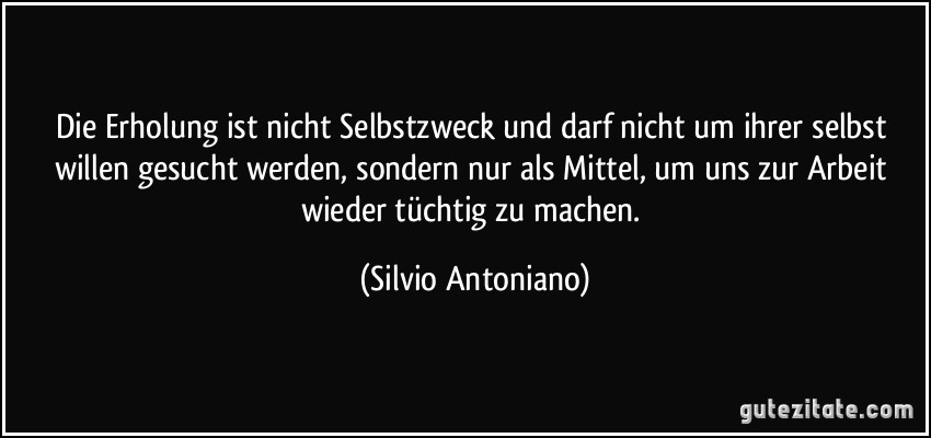 Die Erholung ist nicht Selbstzweck und darf nicht um ihrer selbst willen gesucht werden, sondern nur als Mittel, um uns zur Arbeit wieder tüchtig zu machen. (Silvio Antoniano)