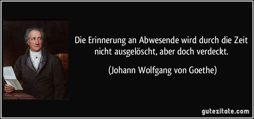 Die Erinnerung an Abwesende wird durch die Zeit nicht ausgelöscht, aber doch verdeckt. (Johann Wolfgang von Goethe)