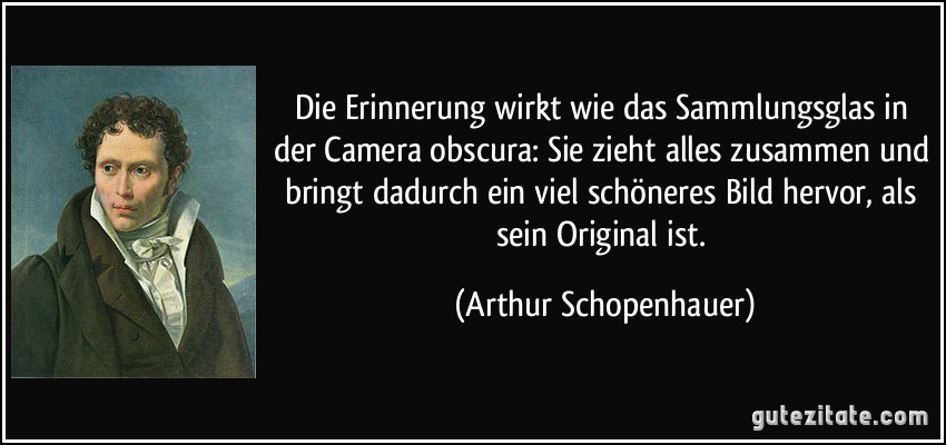 Die Erinnerung wirkt wie das Sammlungsglas in der Camera obscura: Sie zieht alles zusammen und bringt dadurch ein viel schöneres Bild hervor, als sein Original ist. (Arthur Schopenhauer)