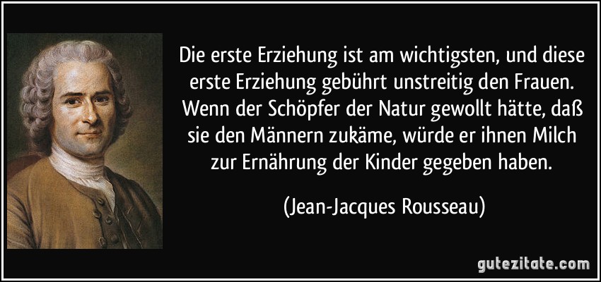 Die erste Erziehung ist am wichtigsten, und diese erste Erziehung gebührt unstreitig den Frauen. Wenn der Schöpfer der Natur gewollt hätte, daß sie den Männern zukäme, würde er ihnen Milch zur Ernährung der Kinder gegeben haben. (Jean-Jacques Rousseau)