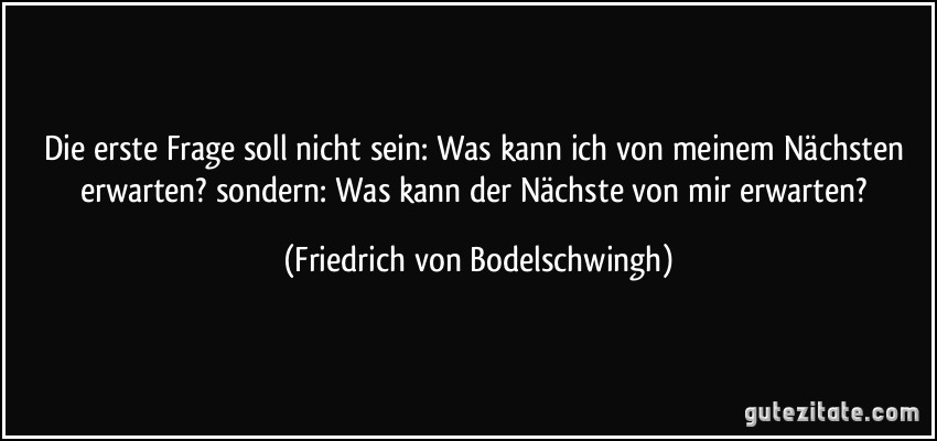 Die erste Frage soll nicht sein: Was kann ich von meinem Nächsten erwarten? sondern: Was kann der Nächste von mir erwarten? (Friedrich von Bodelschwingh)