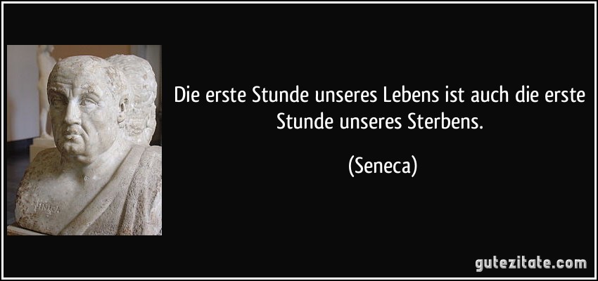 Die erste Stunde unseres Lebens ist auch die erste Stunde unseres Sterbens. (Seneca)