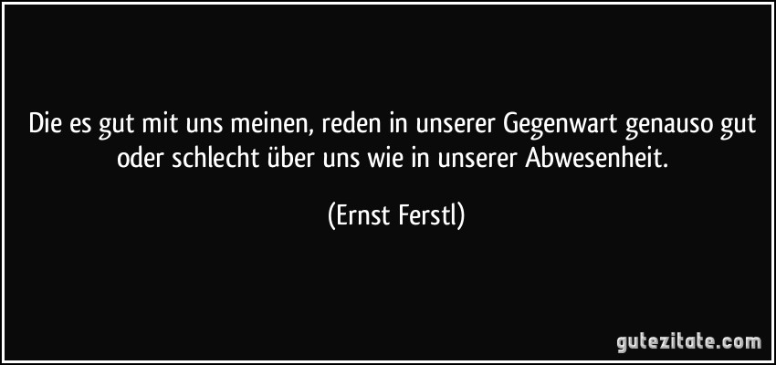 Die es gut mit uns meinen, reden in unserer Gegenwart genauso gut oder schlecht über uns wie in unserer Abwesenheit. (Ernst Ferstl)