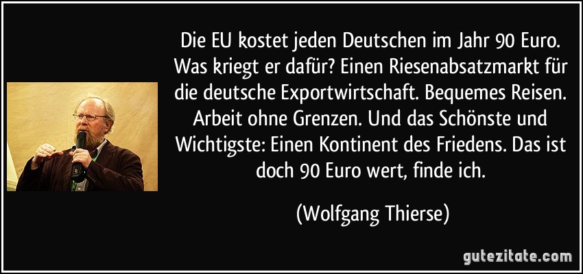 Die EU kostet jeden Deutschen im Jahr 90 Euro. Was kriegt er dafür? Einen Riesenabsatzmarkt für die deutsche Exportwirtschaft. Bequemes Reisen. Arbeit ohne Grenzen. Und das Schönste und Wichtigste: Einen Kontinent des Friedens. Das ist doch 90 Euro wert, finde ich. (Wolfgang Thierse)