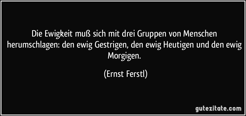 Die Ewigkeit muß sich mit drei Gruppen von Menschen herumschlagen: den ewig Gestrigen, den ewig Heutigen und den ewig Morgigen. (Ernst Ferstl)
