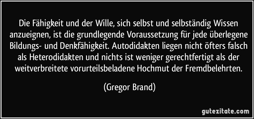 Die Fähigkeit und der Wille, sich selbst und selbständig Wissen anzueignen, ist die grundlegende Voraussetzung für jede überlegene Bildungs- und Denkfähigkeit. Autodidakten liegen nicht öfters falsch als Heterodidakten und nichts ist weniger gerechtfertigt als der weitverbreitete vorurteilsbeladene Hochmut der Fremdbelehrten. (Gregor Brand)