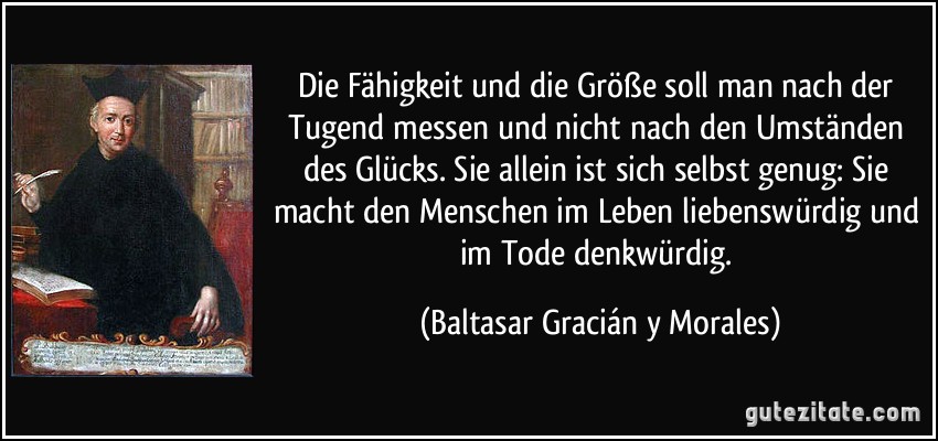 Die Fähigkeit und die Größe soll man nach der Tugend messen und nicht nach den Umständen des Glücks. Sie allein ist sich selbst genug: Sie macht den Menschen im Leben liebenswürdig und im Tode denkwürdig. (Baltasar Gracián y Morales)