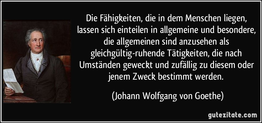 Die Fähigkeiten, die in dem Menschen liegen, lassen sich einteilen in allgemeine und besondere, die allgemeinen sind anzusehen als gleichgültig-ruhende Tätigkeiten, die nach Umständen geweckt und zufällig zu diesem oder jenem Zweck bestimmt werden. (Johann Wolfgang von Goethe)