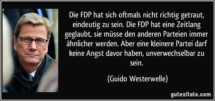 Die FDP hat sich oftmals nicht richtig getraut, eindeutig zu sein. Die FDP hat eine Zeitlang geglaubt, sie müsse den anderen Parteien immer ähnlicher werden. Aber eine kleinere Partei darf keine Angst davor haben, unverwechselbar zu sein. (Guido Westerwelle)