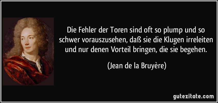 Die Fehler der Toren sind oft so plump und so schwer vorauszusehen, daß sie die Klugen irreleiten und nur denen Vorteil bringen, die sie begehen. (Jean de la Bruyère)