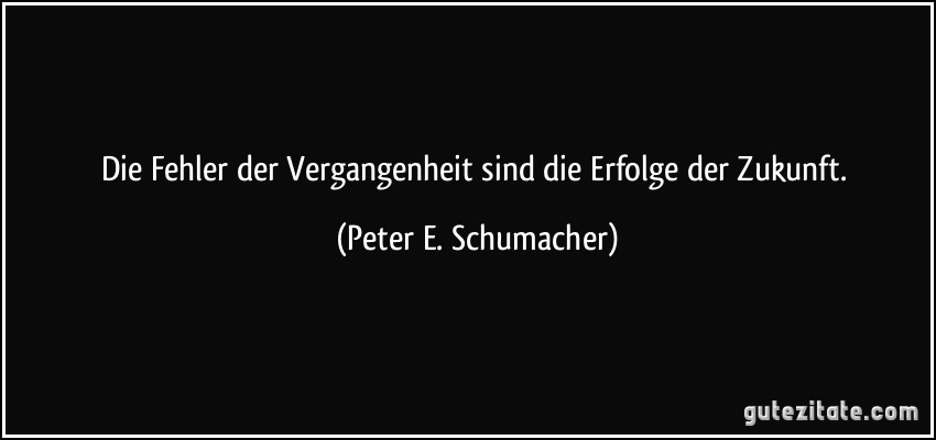 Die Fehler der Vergangenheit sind die Erfolge der Zukunft. (Peter E. Schumacher)