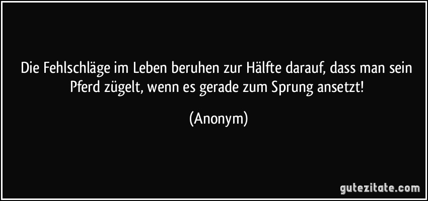 Die Fehlschläge im Leben beruhen zur Hälfte darauf, dass man sein Pferd zügelt, wenn es gerade zum Sprung ansetzt! (Anonym)