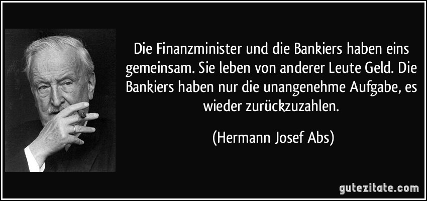 Die Finanzminister und die Bankiers haben eins gemeinsam. Sie leben von anderer Leute Geld. Die Bankiers haben nur die unangenehme Aufgabe, es wieder zurückzuzahlen. (Hermann Josef Abs)