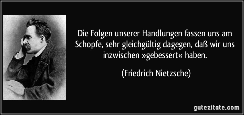 Die Folgen unserer Handlungen fassen uns am Schopfe, sehr gleichgültig dagegen, daß wir uns inzwischen »gebessert« haben. (Friedrich Nietzsche)