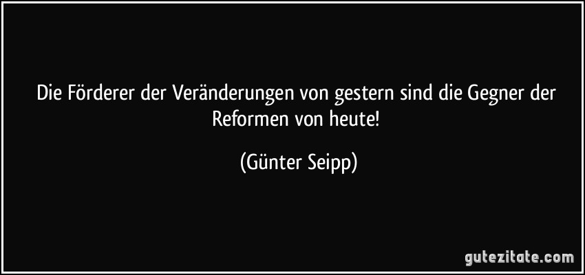 Die Förderer der Veränderungen von gestern sind die Gegner der Reformen von heute! (Günter Seipp)