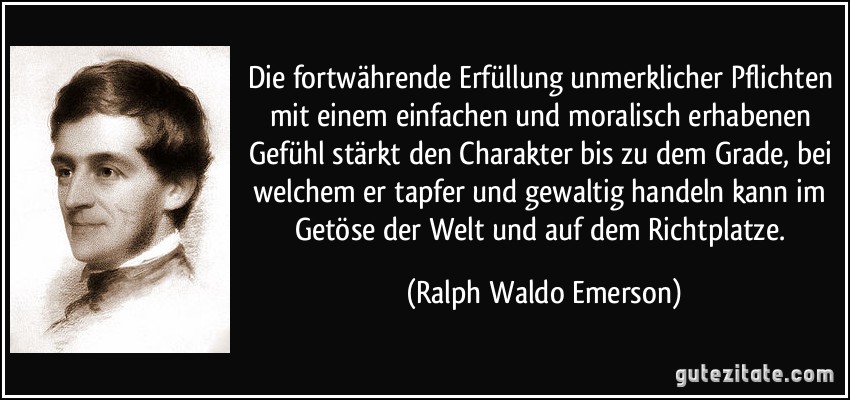 Die fortwährende Erfüllung unmerklicher Pflichten mit einem einfachen und moralisch erhabenen Gefühl stärkt den Charakter bis zu dem Grade, bei welchem er tapfer und gewaltig handeln kann im Getöse der Welt und auf dem Richtplatze. (Ralph Waldo Emerson)