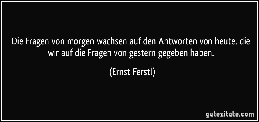 Die Fragen von morgen wachsen auf den Antworten von heute, die wir auf die Fragen von gestern gegeben haben. (Ernst Ferstl)