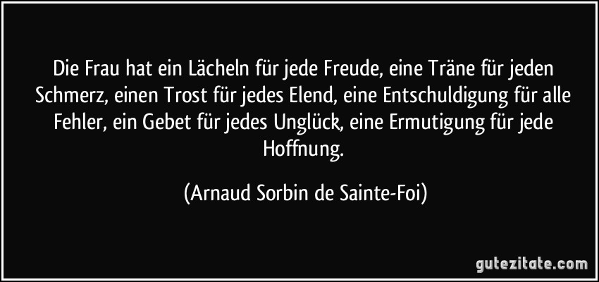 Die Frau hat ein Lächeln für jede Freude, eine Träne für jeden Schmerz, einen Trost für jedes Elend, eine Entschuldigung für alle Fehler, ein Gebet für jedes Unglück, eine Ermutigung für jede Hoffnung. (Arnaud Sorbin de Sainte-Foi)