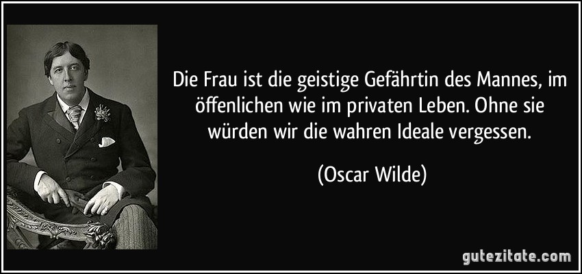 Die Frau ist die geistige Gefährtin des Mannes, im öffenlichen wie im privaten Leben. Ohne sie würden wir die wahren Ideale vergessen. (Oscar Wilde)