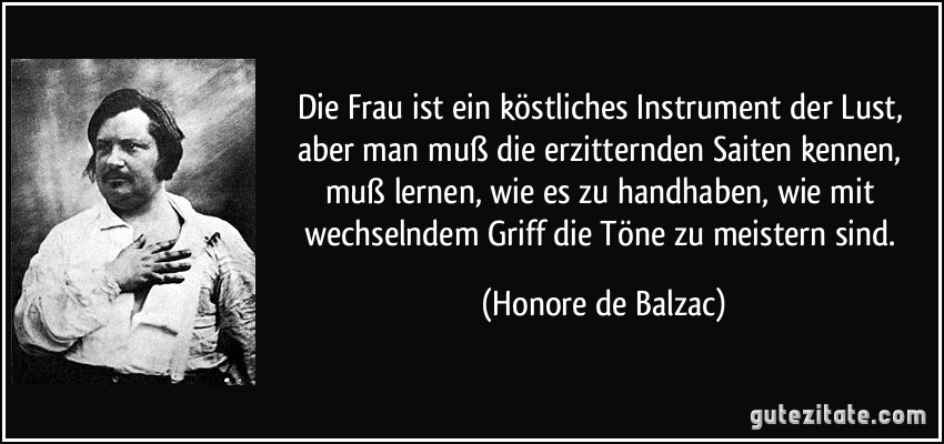 Die Frau ist ein köstliches Instrument der Lust, aber man muß die erzitternden Saiten kennen, muß lernen, wie es zu handhaben, wie mit wechselndem Griff die Töne zu meistern sind. (Honore de Balzac)