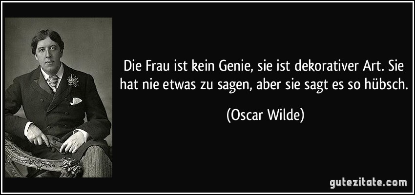 Die Frau ist kein Genie, sie ist dekorativer Art. Sie hat nie etwas zu sagen, aber sie sagt es so hübsch. (Oscar Wilde)