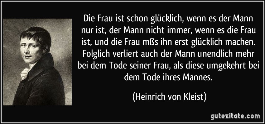 Die Frau ist schon glücklich, wenn es der Mann nur ist, der Mann nicht immer, wenn es die Frau ist, und die Frau mßs ihn erst glücklich machen. Folglich verliert auch der Mann unendlich mehr bei dem Tode seiner Frau, als diese umgekehrt bei dem Tode ihres Mannes. (Heinrich von Kleist)