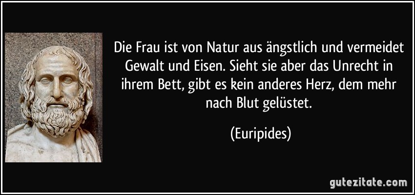 Die Frau ist von Natur aus ängstlich und vermeidet Gewalt und Eisen. Sieht sie aber das Unrecht in ihrem Bett, gibt es kein anderes Herz, dem mehr nach Blut gelüstet. (Euripides)