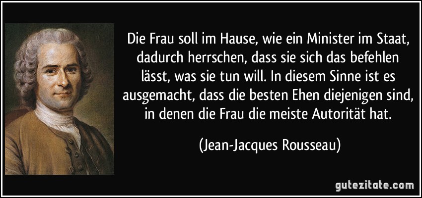 Die Frau soll im Hause, wie ein Minister im Staat, dadurch herrschen, dass sie sich das befehlen lässt, was sie tun will. In diesem Sinne ist es ausgemacht, dass die besten Ehen diejenigen sind, in denen die Frau die meiste Autorität hat. (Jean-Jacques Rousseau)