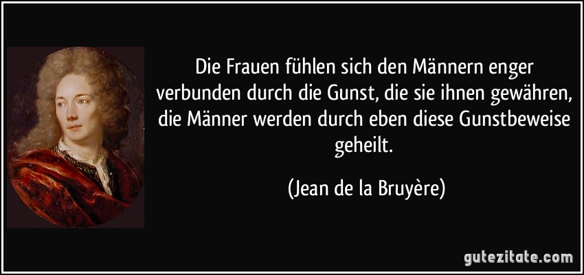 Die Frauen fühlen sich den Männern enger verbunden durch die Gunst, die sie ihnen gewähren, die Männer werden durch eben diese Gunstbeweise geheilt. (Jean de la Bruyère)