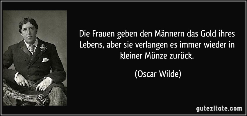 Die Frauen geben den Männern das Gold ihres Lebens, aber sie verlangen es immer wieder in kleiner Münze zurück. (Oscar Wilde)