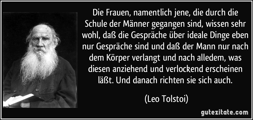 Die Frauen, namentlich jene, die durch die Schule der Männer gegangen sind, wissen sehr wohl, daß die Gespräche über ideale Dinge eben nur Gespräche sind und daß der Mann nur nach dem Körper verlangt und nach alledem, was diesen anziehend und verlockend erscheinen läßt. Und danach richten sie sich auch. (Leo Tolstoi)