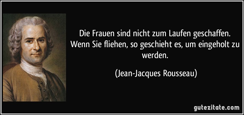 Die Frauen sind nicht zum Laufen geschaffen. Wenn Sie fliehen, so geschieht es, um eingeholt zu werden. (Jean-Jacques Rousseau)