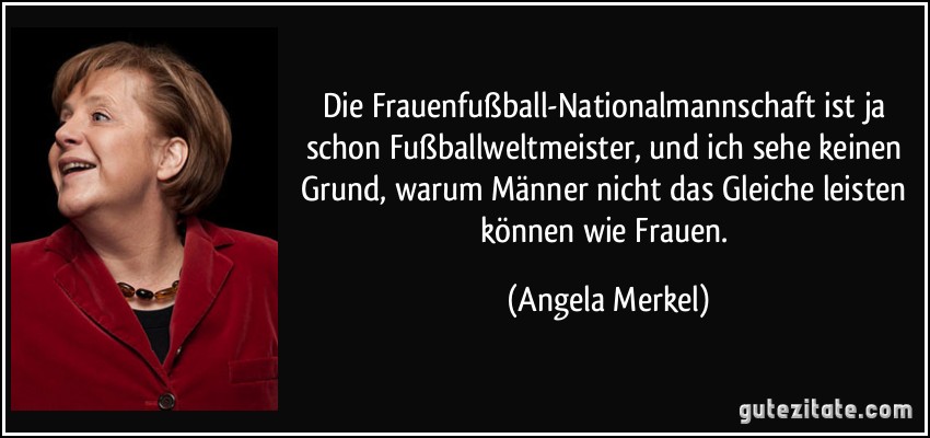Die Frauenfußball-Nationalmannschaft ist ja schon Fußballweltmeister, und ich sehe keinen Grund, warum Männer nicht das Gleiche leisten können wie Frauen. (Angela Merkel)