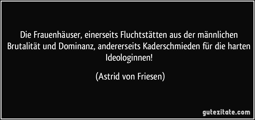 Die Frauenhäuser, einerseits Fluchtstätten aus der männlichen Brutalität und Dominanz, andererseits Kaderschmieden für die harten Ideologinnen! (Astrid von Friesen)