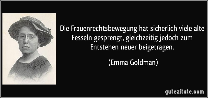 Die Frauenrechtsbewegung hat sicherlich viele alte Fesseln gesprengt, gleichzeitig jedoch zum Entstehen neuer beigetragen. (Emma Goldman)