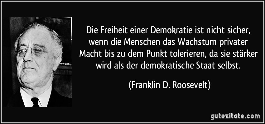 Die Freiheit einer Demokratie ist nicht sicher, wenn die Menschen das Wachstum privater Macht bis zu dem Punkt tolerieren, da sie stärker wird als der demokratische Staat selbst. (Franklin D. Roosevelt)