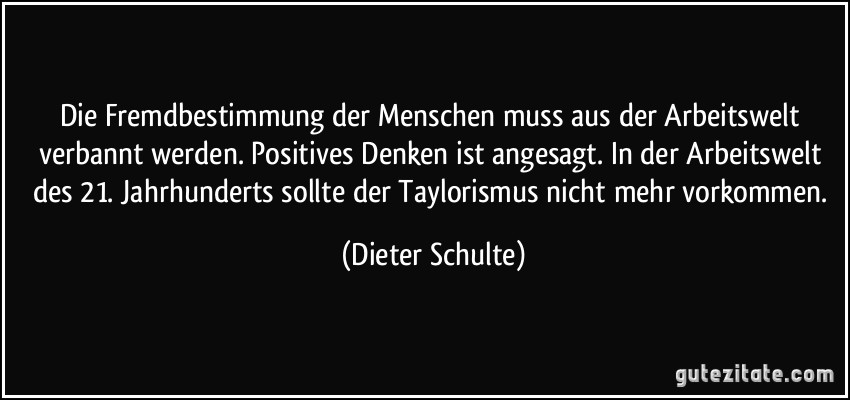 Die Fremdbestimmung der Menschen muss aus der Arbeitswelt verbannt werden. Positives Denken ist angesagt. In der Arbeitswelt des 21. Jahrhunderts sollte der Taylorismus nicht mehr vorkommen. (Dieter Schulte)