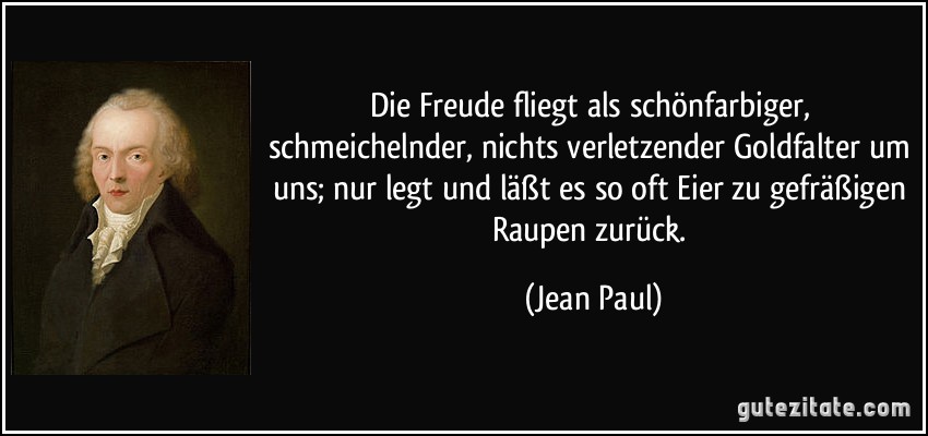 Die Freude fliegt als schönfarbiger, schmeichelnder, nichts verletzender Goldfalter um uns; nur legt und läßt es so oft Eier zu gefräßigen Raupen zurück. (Jean Paul)